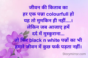 जीवन की किताब का
हर एक पन्ना colourfull हो
यह तो मुमकिन ही नहीं....।
लेकिन जब आजाए हमें
दर्द में मुस्कुराना...
तो फिर black n white पन्नों का भी
हमारे जीवन में कुछ फर्क पड़ता नहीं।