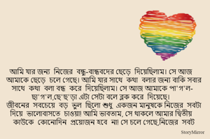 আমি যার জন্য  নিজের  বন্ধু-বান্ধবদের ছেড়ে  দিয়েছিলাম। সে আজ আমাকে ছেড়ে  চলে গেছে। আমি যার সাথে  কথা  বলার জন্য বাকি সবার সাথে  কথা  বলা বন্ধ  করে  দিয়েছিলাম। সে আজ আমাকে পা'গ'ল- ছা'গ'ল,ছে'ছ'ড়া এটা সেটা বলে ব্লক করে  দিয়েছে। 
জীবনের  সবচেয়ে  বড়  ভুল  ছিলো শুধু  একজন মানুষকে নিজের  সবটা দিয়ে  ভালোবাসতে  চাওয়া! আমি ভাবতাম, সে থাকলে আমার দ্বিতীয়  কাউকে  কোনোদিন  প্রয়োজন হবে  না! সে চলে গেছে,নিজের  সবট