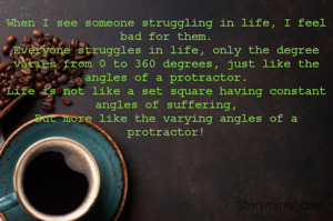 When I see someone struggling in life, I feel bad for them.
Everyone struggles in life, only the degree varies from 0 to 360 degrees, just like the angles of a protractor.
Life is not like a set square having constant angles of suffering,
But more like the varying angles of a protractor!
