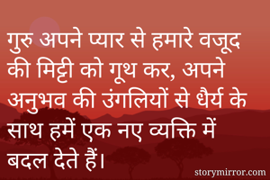 गुरु अपने प्यार से हमारे वजूद की मिट्टी को गूथ कर, अपने अनुभव की उंगलियों से धैर्य के साथ हमें एक नए व्यक्ति में बदल देते हैं।