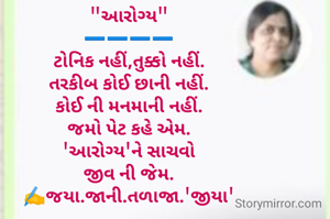 "આરોગ્ય"
➖️➖️➖️➖️
ટોનિક નહીં,તુક્કો નહીં.
તરકીબ કોઈ છાની નહીં.
કોઈ ની મનમાની નહીં.
જમો પેટ કહે એમ.
'આરોગ્ય'ને સાચવો
જીવ ની જેમ.
✍️જયા.જાની.તળાજા.'જીયા'
 