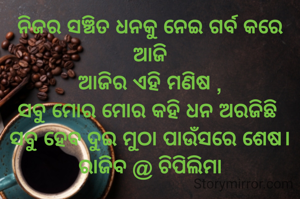 ନିଜର ସଞ୍ଚିତ ଧନକୁ ନେଇ ଗର୍ବ କରେ ଆଜି
ଆଜିର ଏହି ମଣିଷ ,
ସବୁ ମୋର ମୋର କହି ଧନ ଅରଜିଛି 
ସବୁ ହେବ ଦୁଇ ମୁଠା ପାଉଁସରେ ଶେଷ।
ରାଜିବ @ ଚିପିଲିମା