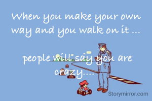 When you make your own way and you walk on it ...

 people will say you are crazy.... 