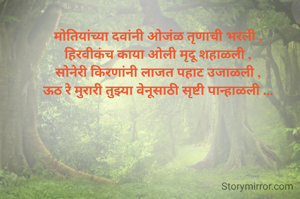 मोतियांच्या दवांनी ओजंळ तृणाची भरली ,
हिरवीकंच काया ओली मृदू शहाळली ,
सोनेरी किरणांनी लाजत पहाट उजाळली ,
ऊठ रे मुरारी तुझ्या वेनूसाठी सृष्टी पान्हाळली ...