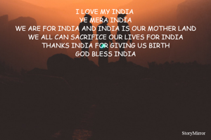 I LOVE MY INDIA 
YE MERA INDIA
WE ARE FOR INDIA AND INDIA IS OUR MOTHER LAND
WE ALL CAN SACRIFICE OUR LIVES FOR INDIA
THANKS INDIA FOR GIVING US BIRTH
GOD BLESS INDIA