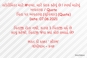 સ્ટોરીમિરર માટે #પપ્પા, મારે કંઇક કહેવું છે ! સ્પર્ધા માટેનું અવતરણ / Quote
પિતા પર અવતરણ (સુવિચાર) (Quote)
Date: 07.06.2021

પિતાજી રોતા નથી, કારણ કે પિતાજી મર્દ છે
સાચું કહેજો, પિતાજી જેવા ક્યાં કોઈ હમદર્દ છે?

ભરત ડી ઠક્કર ‘ સૌરભ’
ગાંધીધામ – કચ્છ
