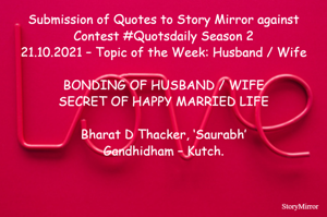 Submission of Quotes to Story Mirror against Contest #Quotsdaily Season 2
21.10.2021 – Topic of the Week: Husband / Wife

BONDING OF HUSBAND / WIFE
SECRET OF HAPPY MARRIED LIFE

Bharat D Thacker, ‘Saurabh’
Gandhidham – Kutch.
