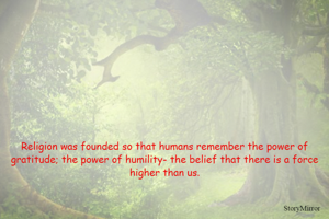 Religion was founded so that humans remember the power of gratitude; the power of humility- the belief that there is a force higher than us.