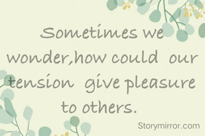 Sometimes we wonder,how could  our tension  give pleasure to others. 