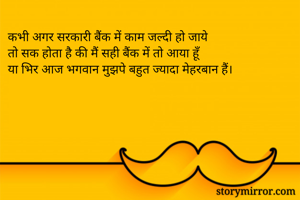 कभी अगर सरकारी बैंक में काम जल्दी हो जाये 
तो सक होता है की मैं सही बैंक में तो आया हूँ
या भिर आज भगवान मुझपे बहुत ज्यादा मेहरबान हैं।