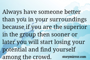 Always have someone better than you in your surroundings because if you are the superior in the group then sooner or later you will start losing your potential and find yourself among the crowd.