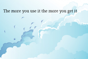  The more you use it the more you get it
