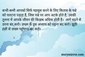 कभी-कभी आपको सिर्फ महसूस करने के लिए किताब के पन्ने को पलटना पड़ता है, जिस पन्ने पर आप अटके होते है, उसकी तुलना में आपके जीवन की किताब अधिक होती है।  आगे बढ़ने से डरना बंद करो। ज़ख्म के इस अध्याय को पढ़ना बंद करो। झूठी हंसी से ज़ख्म पहुंचाना बंद करो।