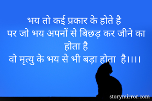 भय तो कई प्रकार के होते है
पर जो भय अपनों से बिछड़ कर जीने का होता है
वो मृत्यु के भय से भी बड़ा होता  है।।।।