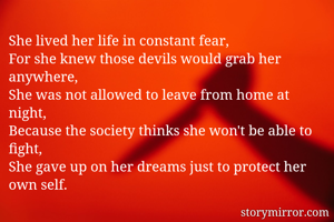 She lived her life in constant fear, 
For she knew those devils would grab her anywhere,
She was not allowed to leave from home at night,
Because the society thinks she won't be able to fight,
She gave up on her dreams just to protect her own self.