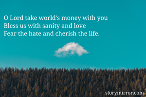 O Lord take world's money with you
Bless us with sanity and love
Fear the hate and cherish the life.