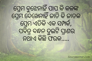 ପ୍ରେମ ବୁଝେନାହିଁ ପାପ କି କଳଙ୍କ
ପ୍ରେମ ଦେଖେନାହିଁ ଜାତି କି ଜାତକ
ପ୍ରେମ ଏତିକି ଏକ ସମ୍ପର୍କ,
 ପବିତ୍ର ବନ୍ଧନ ଦୁଇଟି ପ୍ରାଣର
ନଥାଏ କିଛି ଫରକ.....