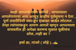 

काही आपल्यातलेच आपले , आपल्याला आपलेपणाचा आव आणून काहीच पूर्वसूचना न देता , पूर्ण तयारीनिशी स्वतःहून एखाद्या खाईत लोटतात , तेव्हा त्यांच्याकडून आपण आपले म्हणून आपल्याला वाचवतील ही अपेक्षा करणच मुळात चुकीचंच ठरेल..नाही का ?

हर्षा ज्ञा. गांजरे ( लोहे )..✍️
