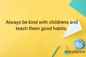 Always be kind with childrens and teach them good habits.