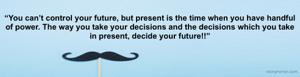 “You can’t control your future, but present is the time when you have handful of power. The way you take your decisions and the decisions which you take in present, decide your future!!”