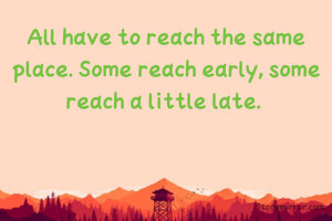 All have to reach the same place. Some reach early, some reach a little late. 