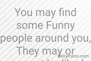 You may find some Funny people around you,
They may or may not be liked, but they love to amuse.