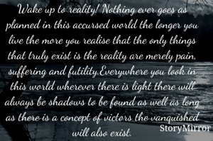 Wake up to reality! Nothing ever goes as planned in this accursed world the longer you live the more you realise that the only things that truly exist is the reality are merely pain, suffering and futility.Everywhere you look in this world wherever there is light there will always be shadows to be found as well as long as there is a concept of victors the vanquished will also exist.