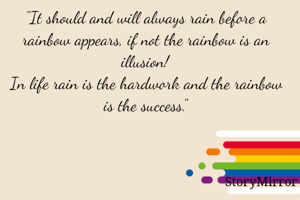 "It should and will always rain before a rainbow appears, if not the rainbow is an illusion!
In life rain is the hardwork and the rainbow is the success."