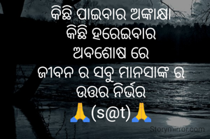 କିଛି ପାଇବାର ଅଙ୍କାକ୍ଷା
କିଛି ହରେଇବାର
ଅବଶୋଷ ରେ
ଜୀବନ ର ସବୁ ମାନସାଙ୍କ ର
ଉତ୍ତର ନିର୍ଭର
🙏(s@t)🙏
