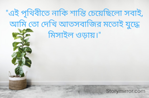 "এই পৃথিবীতে নাকি শান্তি চেয়েছিলো সবাই,
আমি তো দেখি আতসবাজির মতোই যুদ্ধে
মিসাইল ওড়ায়।"