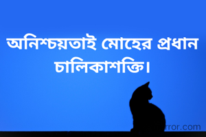অনিশ্চয়তাই মোহের প্রধান চালিকাশক্তি।