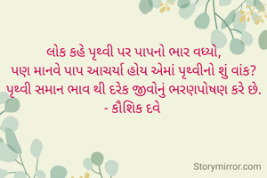 લોક કહે પૃથ્વી પર પાપનો ભાર વધ્યો,
પણ માનવે પાપ આચર્યા હોય એમાં પૃથ્વીનો શું વાંક?
પૃથ્વી સમાન ભાવ થી દરેક જીવોનું ભરણપોષણ કરે છે.
- કૌશિક દવે 