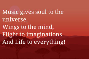 Music gives soul to the universe,
Wings to the mind,
Flight to imaginations 
And Life to everything! 