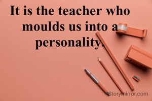 It is the teacher who moulds us into a personality.
