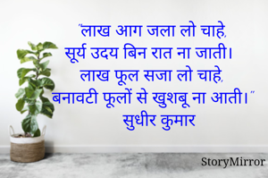 "लाख आग जला लो चाहे,
सूर्य उदय बिन रात ना जाती।
लाख फूल सजा लो चाहे,
बनावटी फूलों से खुशबू ना आती।"
सुधीर कुमार 