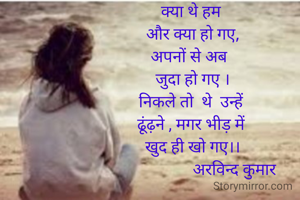 क्या थे हम 
और क्या हो गए,
अपनों से अब  
जुदा हो गए ।
निकले तो  थे  उन्हें 
ढूंढ़ने , मगर भीड़ में 
खुद ही खो गए।।
                     अरविन्द कुमार
