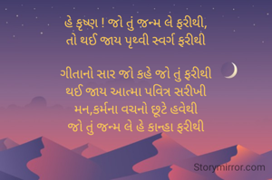 હે કૃષ્ણ ! જો તું જન્મ લે ફરીથી,
તો થઈ જાય પૃથ્વી સ્વર્ગ ફરીથી

ગીતાનો સાર જો કહે જો તું ફરીથી
થઈ જાય આત્મા પવિત્ર સરીખી
મન,કર્મના વચનો છૂટે હવેથી
જો તું જન્મ લે હે કાન્હા ફરીથી