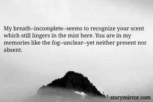 My breath--incomplete--seems to recognize your scent which still lingers in the mist here. You are in my memories like the fog--unclear--yet neither present nor absent.