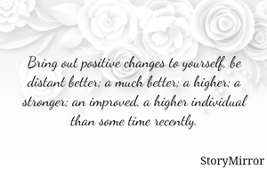 Bring out positive changes to yourself, be distant better; a much better; a higher; a stronger; an improved, a higher individual than some time recently.
