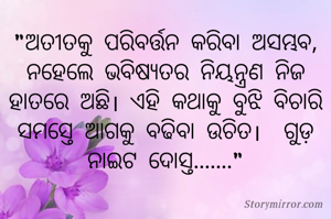 "ଅତୀତକୁ ପରିବର୍ତ୍ତନ କରିବା ଅସମ୍ଭବ, ନହେଲେ ଭବିଷ୍ୟତର ନିୟନ୍ତ୍ରଣ ନିଜ ହାତରେ ଅଛି। ଏହି କଥାକୁ ବୁଝି ବିଚାରି ସମସ୍ତେ ଆଗକୁ ବଢିବା ଉଚିତ।  ଗୁଡ଼ ନାଇଟ ଦୋସ୍ତ......."
