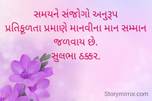 સમયને સંજોગો અનુરૂપ
પ્રતિકૂળતા પ્રમાણે માનવીના માન સમ્માન
જળવાય છે.
સુલભા ઠક્કર.