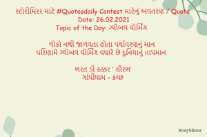 સ્ટોરીમિરર માટે #Quotesdaily Contest માટેનું અવતરણ / Quote
Date: 26.02.2021
Topic of the Day: ગ્લોબલ વોર્મિંગ

લોકો નથી જાળવતા હોતા પર્યાવરણનું માન
પરિણામે ગ્લોબલ વોર્મિંગ વધારે છે દુનિયાનું તાપમાન

ભરત ડી ઠક્કર ‘ સૌરભ’
ગાંધીધામ – કચ્છ
