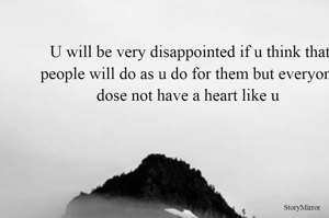 U will be very disappointed if u think that people will do as u do for them but everyone dose not have a heart like u 