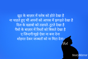 झूठ के बाज़ार में फरेब को होते देखा है 
ना चाहते हुए भी अपनों को आपस में झगड़ते देखा है
दिल के ख्व़ाबो को तडपते-टूटते देखा है 
पैसो के बाज़ार में रिश्तों को बिकते देखा है 
ए जिन्दगी!मुझे ऐसा ना बना देना 
शोहरत देकर जज्बतॉ को ना मिटा देना।
                                                   ~卐A