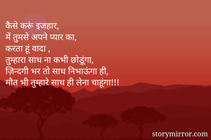 कैसे करूं इजहार,
में तुमसे अपने प्यार का,
करता हूं वादा ,
तुम्हारा साथ ना कभी छोड़ूंगा,
ज़िन्दगी भर तो साथ निभाऊंगा ही,
मौत भी तुम्हारे साथ ही लेना चाहूंगा!!!