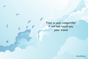 Time is your competitor 
it will not recall you 
your Vision