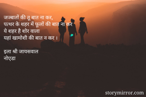 जज्बातों की तू बात ना कर,
पत्थर के शहर में फूलों की बात ना कर
ये शहर है शोर वाला
यहां खामोशी की बात न कर ।

इला श्री जायसवाल
नोएडा
