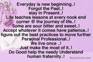 Everyday is new beginning..!
Forgot the Past..!
stay in Present..!
Life teaches lessons at every nook end corner @ the journey of life..!
Some are sour bitter and sweet..!
Accept whatever it comes have patience..!
figure out the best practices to move further Personal Professional..!
We live once ..!
Just make the most of it..!
Do Good help the needy Understand human fraternity..!
