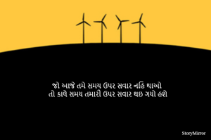 જો આજે તમે સમય ઉપર સવાર નહિ થાઓ 
તો કાલે સમય તમારી ઉપર સવાર થઇ ગયો હશે