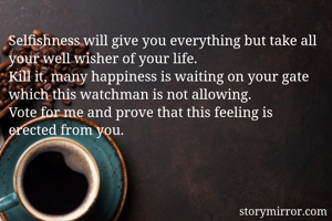 Selfishness will give you everything but take all your well wisher of your life.
Kill it, many happiness is waiting on your gate which this watchman is not allowing.
Vote for me and prove that this feeling is erected from you.